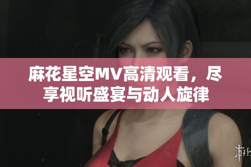 麻花星空MV高清观看，尽享视听盛宴与动人旋律