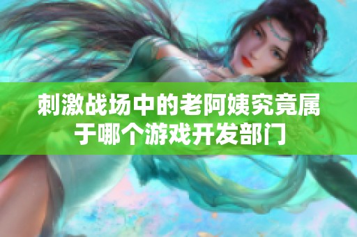 刺激战场中的老阿姨究竟属于哪个游戏开发部门
