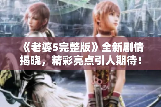 《老婆5完整版》全新剧情揭晓，精彩亮点引人期待！