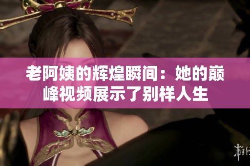 老阿姨的辉煌瞬间：她的巅峰视频展示了别样人生