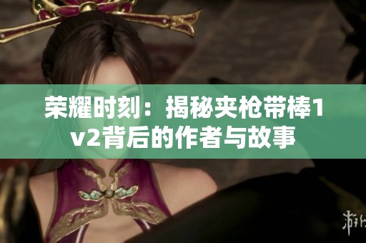 荣耀时刻：揭秘夹枪带棒1v2背后的作者与故事