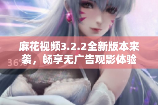 麻花视频3.2.2全新版本来袭，畅享无广告观影体验