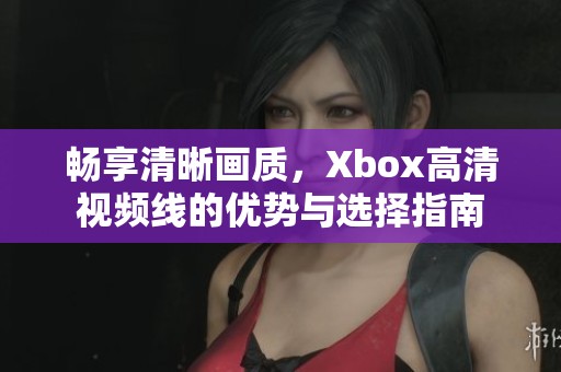 畅享清晰画质，Xbox高清视频线的优势与选择指南