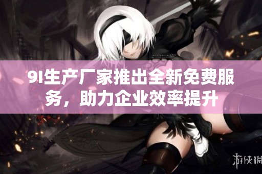 9I生产厂家推出全新免费服务，助力企业效率提升