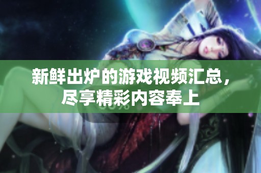 新鲜出炉的游戏视频汇总，尽享精彩内容奉上