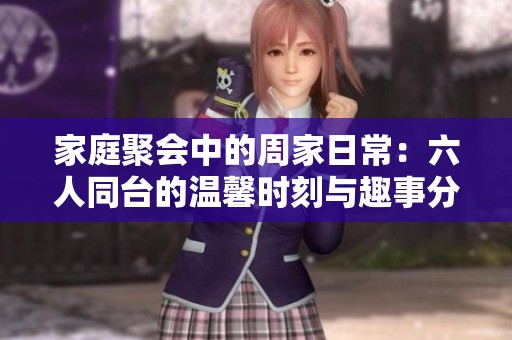 家庭聚会中的周家日常：六人同台的温馨时刻与趣事分享