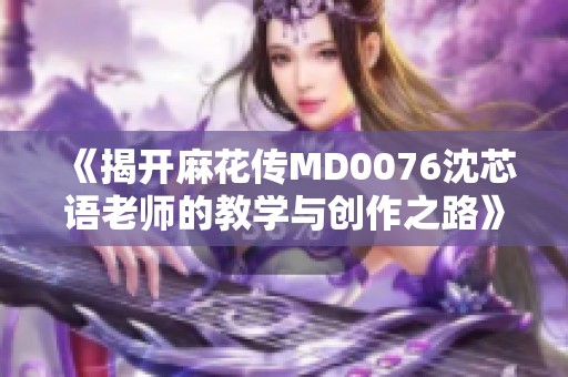 《揭开麻花传MD0076沈芯语老师的教学与创作之路》