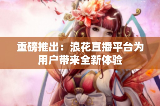 重磅推出：浪花直播平台为用户带来全新体验