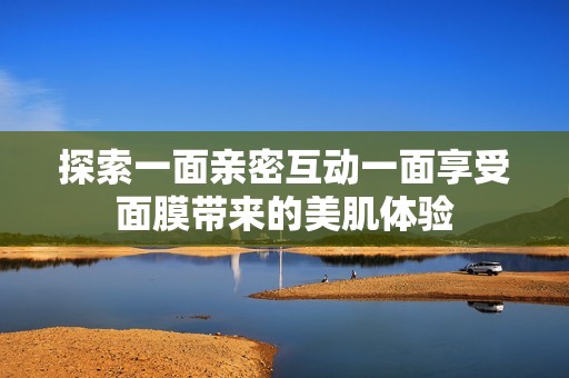 探索一面亲密互动一面享受面膜带来的美肌体验