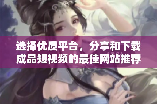 选择优质平台，分享和下载成品短视频的最佳网站推荐