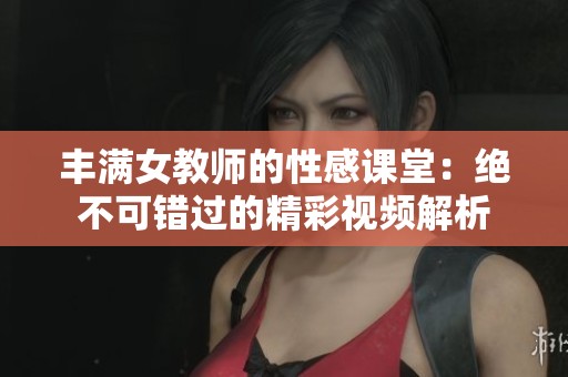 丰满女教师的性感课堂：绝不可错过的精彩视频解析