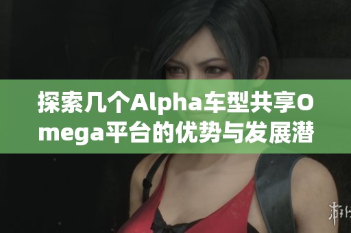 探索几个Alpha车型共享Omega平台的优势与发展潜力