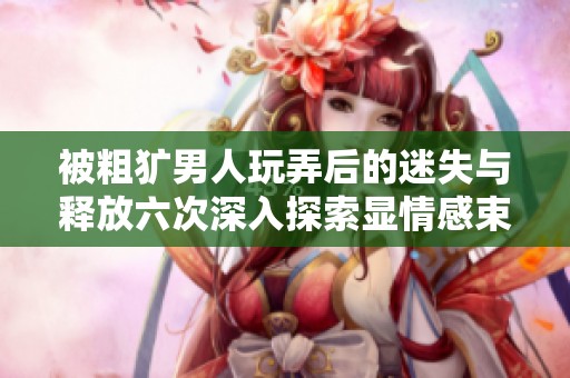 被粗犷男人玩弄后的迷失与释放六次深入探索显情感束缚