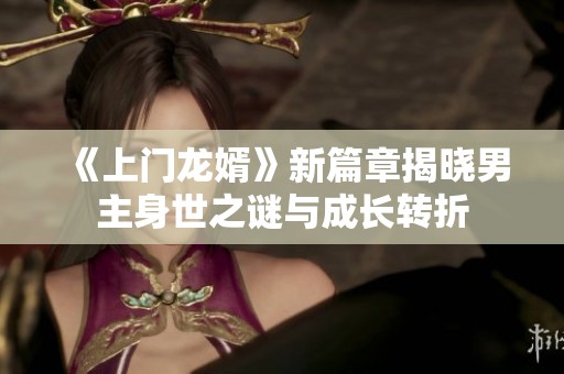 《上门龙婿》新篇章揭晓男主身世之谜与成长转折
