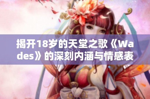 揭开18岁的天堂之歌《Wades》的深刻内涵与情感表达