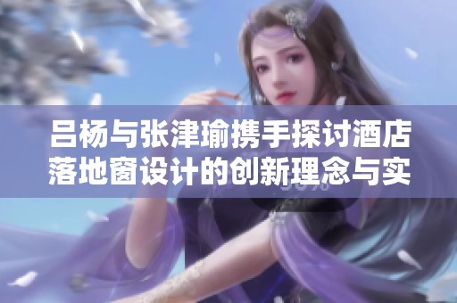 吕杨与张津瑜携手探讨酒店落地窗设计的创新理念与实用性