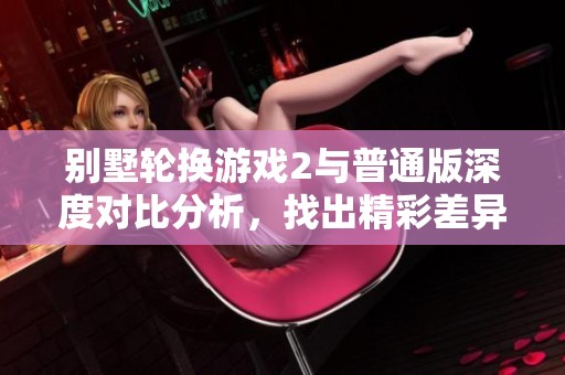 别墅轮换游戏2与普通版深度对比分析，找出精彩差异