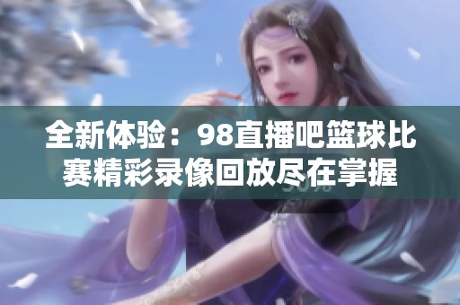 全新体验：98直播吧篮球比赛精彩录像回放尽在掌握