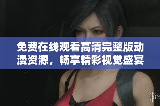 免费在线观看高清完整版动漫资源，畅享精彩视觉盛宴