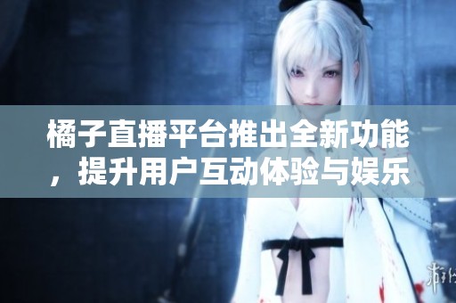 橘子直播平台推出全新功能，提升用户互动体验与娱乐性