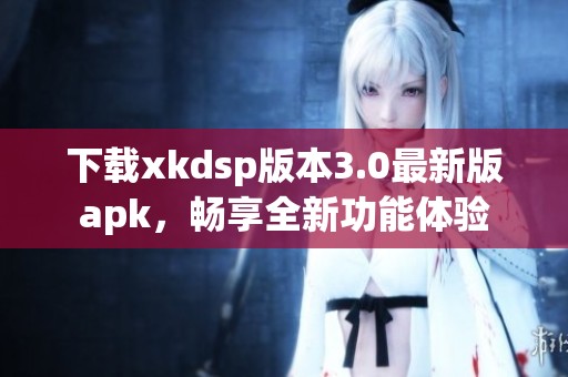 下载xkdsp版本3.0最新版apk，畅享全新功能体验