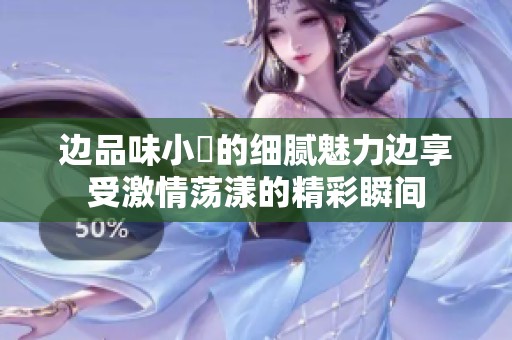 边品味小泬的细腻魅力边享受激情荡漾的精彩瞬间
