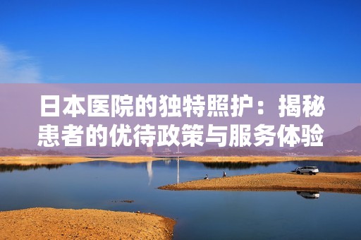 日本医院的独特照护：揭秘患者的优待政策与服务体验