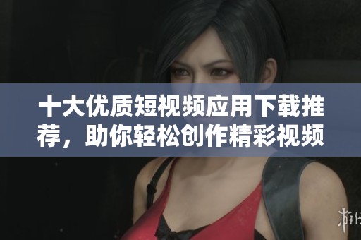十大优质短视频应用下载推荐，助你轻松创作精彩视频