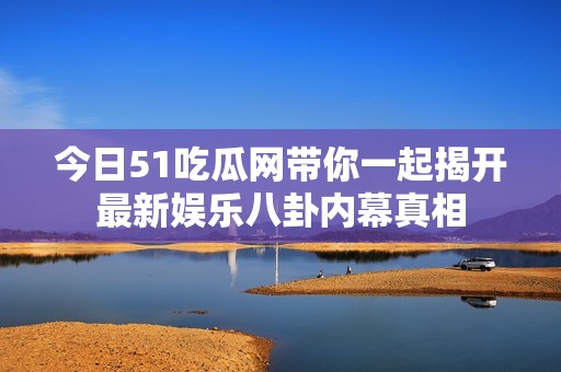 今日51吃瓜网带你一起揭开最新娱乐八卦内幕真相