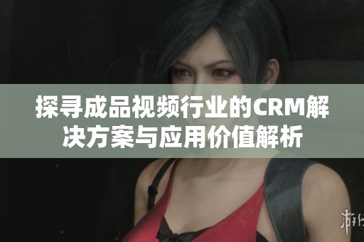 探寻成品视频行业的CRM解决方案与应用价值解析