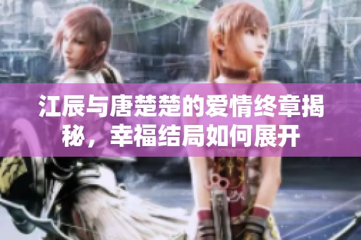 江辰与唐楚楚的爱情终章揭秘，幸福结局如何展开