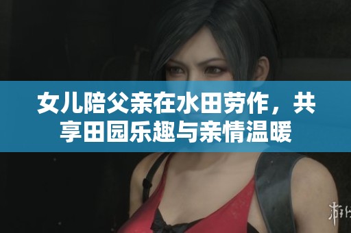 女儿陪父亲在水田劳作，共享田园乐趣与亲情温暖