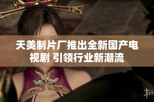 天美制片厂推出全新国产电视剧 引领行业新潮流