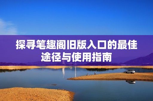 探寻笔趣阁旧版入口的最佳途径与使用指南