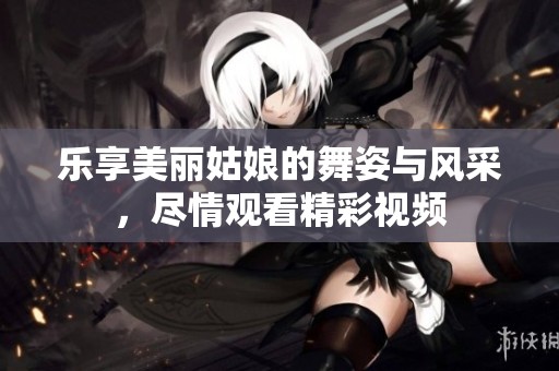 乐享美丽姑娘的舞姿与风采，尽情观看精彩视频