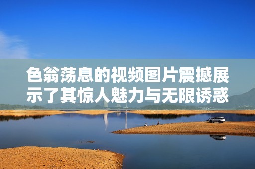 色翁荡息的视频图片震撼展示了其惊人魅力与无限诱惑