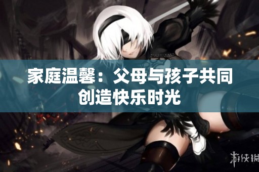 家庭温馨：父母与孩子共同创造快乐时光