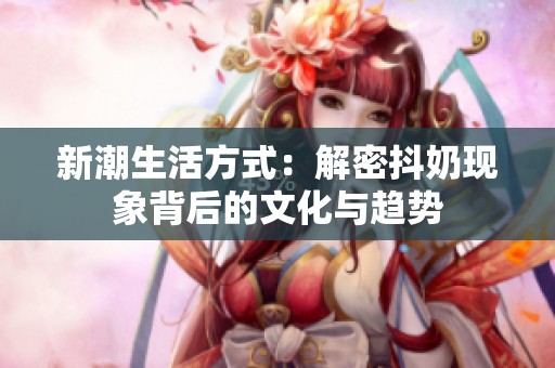 新潮生活方式：解密抖奶现象背后的文化与趋势