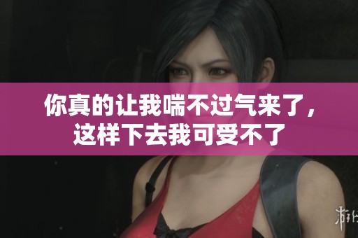 你真的让我喘不过气来了，这样下去我可受不了