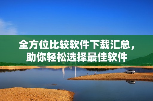 全方位比较软件下载汇总，助你轻松选择最佳软件