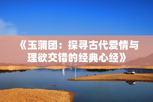 《玉蒲团：探寻古代爱情与理欲交错的经典心经》