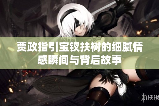 贾政指引宝钗扶树的细腻情感瞬间与背后故事
