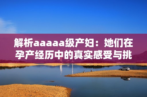 解析aaaaa级产妇：她们在孕产经历中的真实感受与挑战