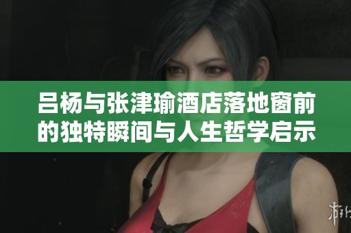 吕杨与张津瑜酒店落地窗前的独特瞬间与人生哲学启示