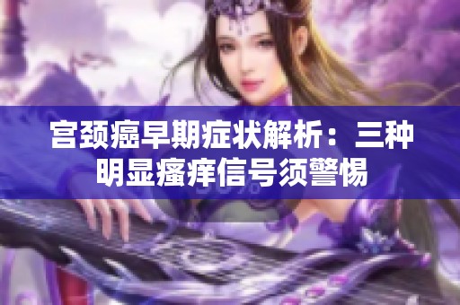 宫颈癌早期症状解析：三种明显瘙痒信号须警惕