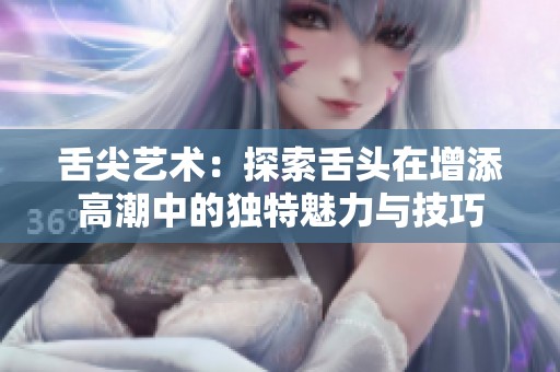 舌尖艺术：探索舌头在增添高潮中的独特魅力与技巧
