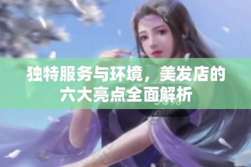 独特服务与环境，美发店的六大亮点全面解析