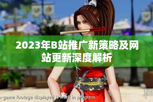 2023年B站推广新策略及网站更新深度解析