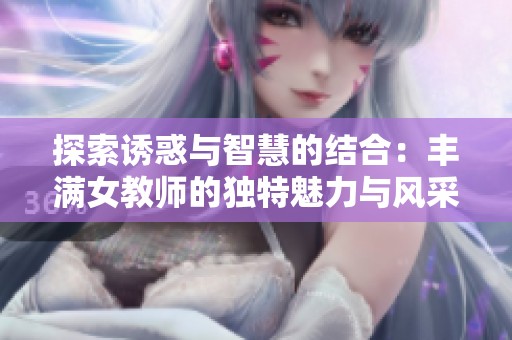 探索诱惑与智慧的结合：丰满女教师的独特魅力与风采