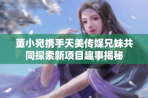 董小宛携手天美传媒兄妹共同探索新项目趣事揭秘